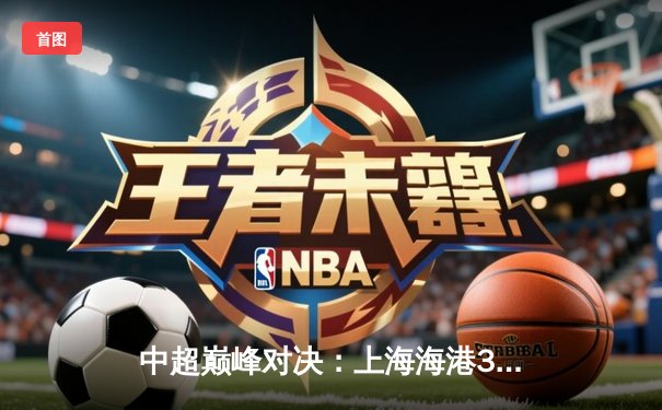 中超巅峰对决：上海海港3-2绝杀山东泰山，武磊双响主宰天王山之战