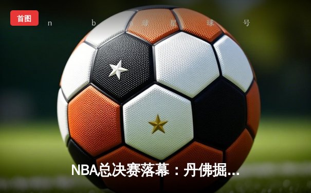 NBA总决赛落幕：丹佛掘金登顶，约基奇荣膺FMVP