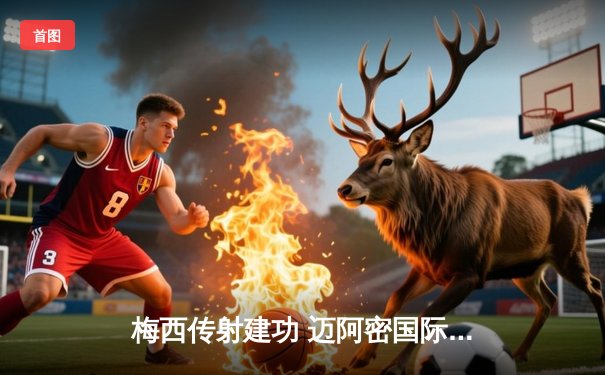 梅西传射建功 迈阿密国际3-1逆转休斯顿迪纳摩晋级公开杯决赛