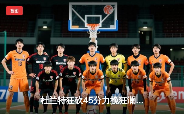 杜兰特狂砍45分力挽狂澜，太阳加时险胜掘金锁定季后赛席位