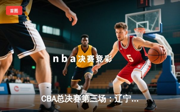 CBA总决赛第三场：辽宁本钢加时苦战再胜新疆 总比分3-0夺赛点