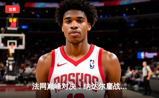 法网巅峰对决：纳达尔鏖战五盘憾负德约科维奇，第15次交锋再写传奇